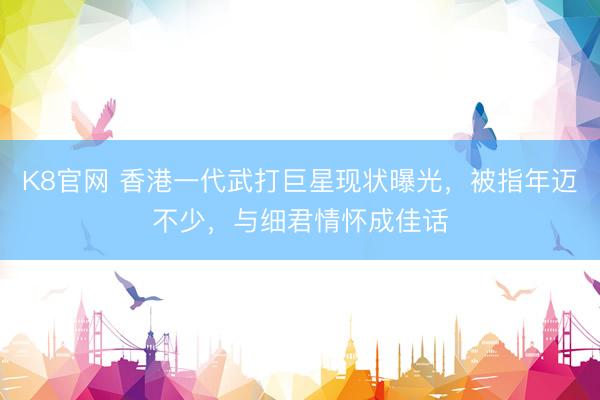 K8官网 香港一代武打巨星现状曝光，被指年迈不少，与细君情怀成佳话