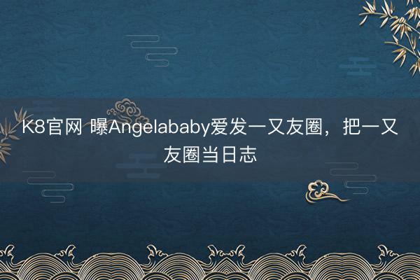 K8官网 曝Angelababy爱发一又友圈，把一又友圈当日志