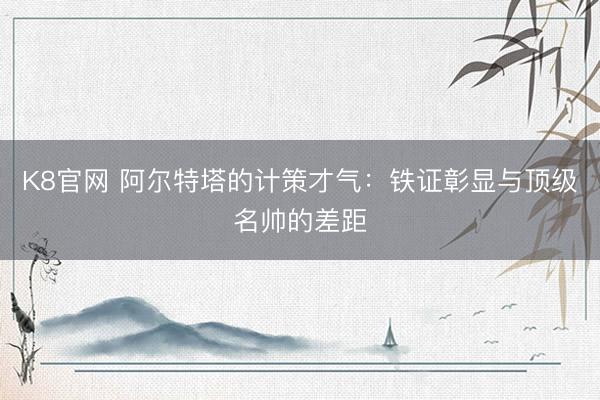 K8官网 阿尔特塔的计策才气：铁证彰显与顶级名帅的差距