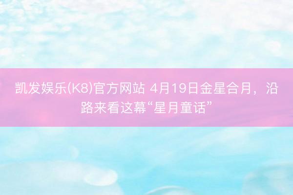 凯发娱乐(K8)官方网站 4月19日金星合月，沿路来看这幕“星月童话”