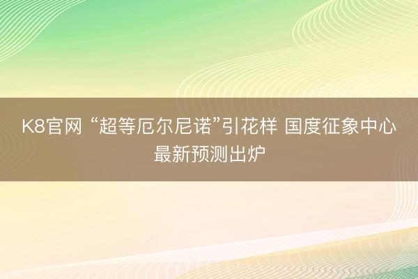 K8官网 “超等厄尔尼诺”引花样 国度征象中心最新预测出炉