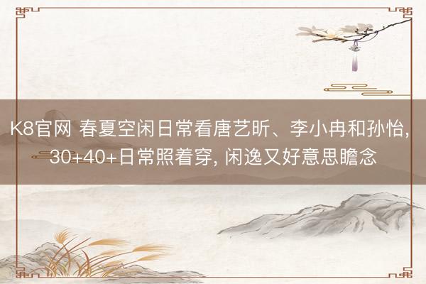 K8官网 春夏空闲日常看唐艺昕、李小冉和孙怡， 30+40+日常照着穿， 闲逸又好意思瞻念