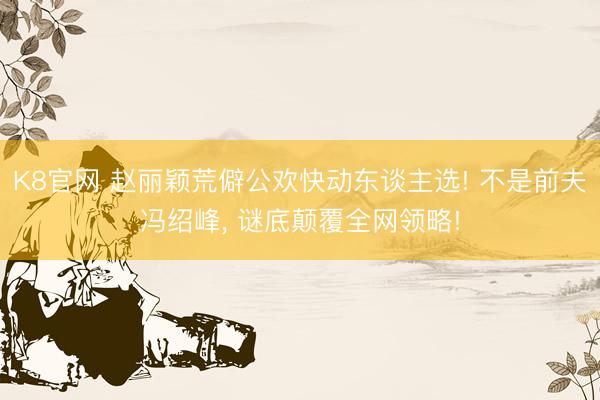 K8官网 赵丽颖荒僻公欢快动东谈主选! 不是前夫冯绍峰， 谜底颠覆全网领略!