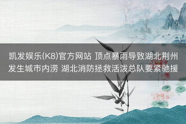 凯发娱乐(K8)官方网站 顶点暴雨导致湖北荆州发生城市内涝 湖北消防拯救活泼总队要紧驰援