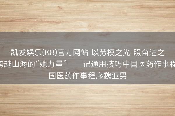 凯发娱乐(K8)官方网站 以劳模之光 照奋进之路(一)丨跨越山海的“她力量”——记通用技巧中国医药作事程序魏亚男