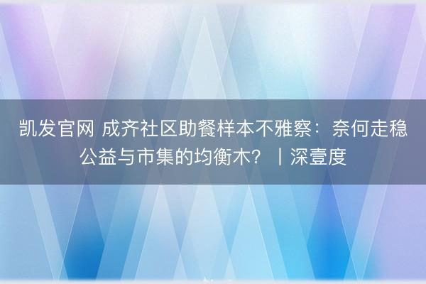凯发官网 成齐社区助餐样本不雅察：奈何走稳公益与市集的均衡木？丨深壹度