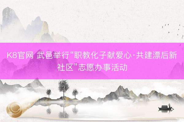 K8官网 武邑举行“职教化子献爱心·共建漂后新社区”志愿办事活动