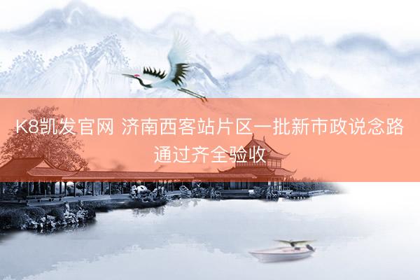 K8凯发官网 济南西客站片区一批新市政说念路通过齐全验收