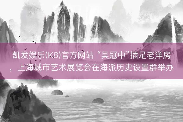 凯发娱乐(K8)官方网站 “吴冠中”插足老洋房，上海城市艺术展览会在海派历史设置群举办