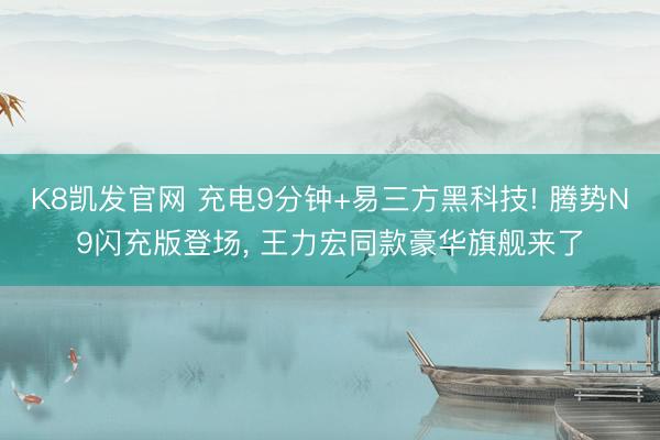 K8凯发官网 充电9分钟+易三方黑科技! 腾势N9闪充版登场， 王力宏同款豪华旗舰来了