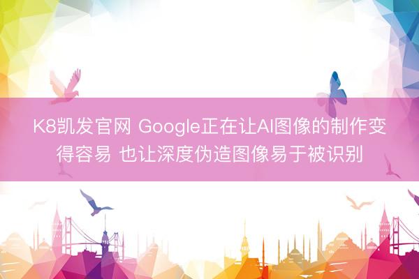 K8凯发官网 Google正在让AI图像的制作变得容易 也让深度伪造图像易于被识别