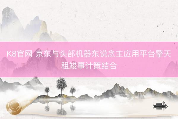 K8官网 京东与头部机器东说念主应用平台擎天租竣事计策结合