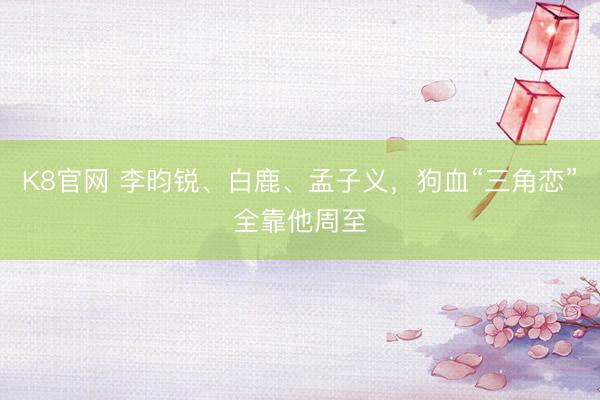 K8官网 李昀锐、白鹿、孟子义，狗血“三角恋”全靠他周至