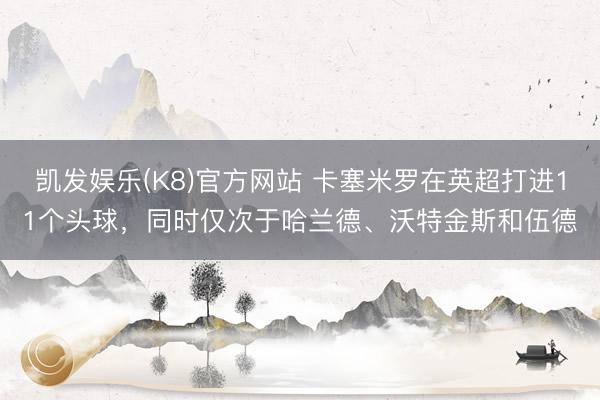凯发娱乐(K8)官方网站 卡塞米罗在英超打进11个头球，同时仅次于哈兰德、沃特金斯和伍德