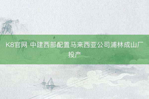 K8官网 中建西部配置马来西亚公司浦林成山厂投产