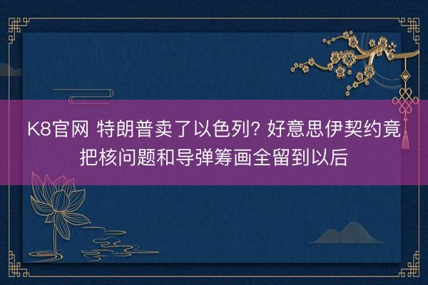 K8官网 特朗普卖了以色列? 好意思伊契约竟把核问题和导弹筹画全留到以后