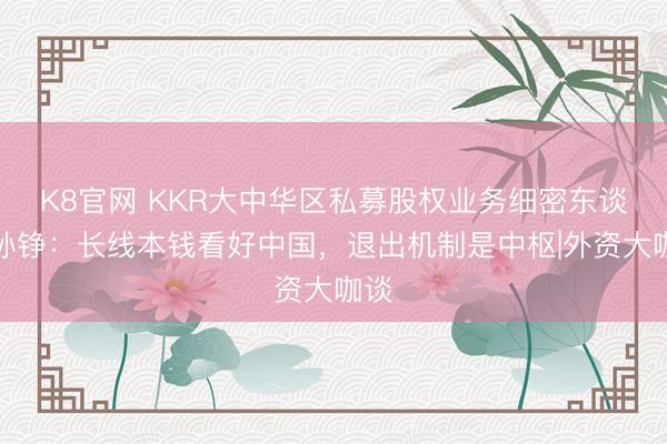 K8官网 KKR大中华区私募股权业务细密东谈主孙铮：长线本钱看好中国，退出机制是中枢|外资大咖谈