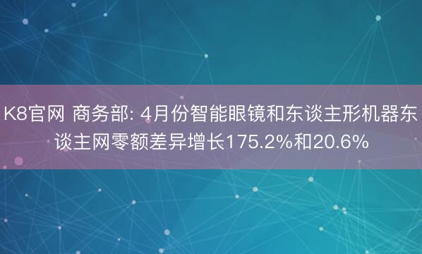 K8官网 商务部: 4月份智能眼镜和东谈主形机器东谈主网零额差异增长175.2%和20.6%
