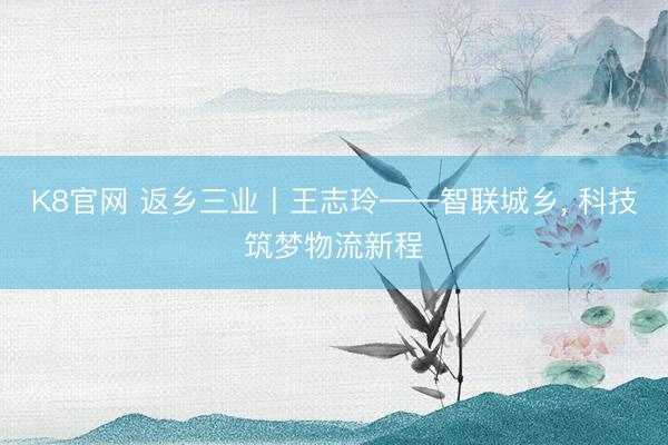K8官网 返乡三业丨王志玲——智联城乡， 科技筑梦物流新程