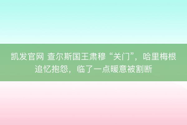 凯发官网 查尔斯国王肃穆 “关门”，哈里梅根追忆抱怨，临了一点暖意被割断