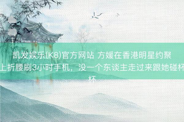 凯发娱乐(K8)官方网站 方媛在香港明星约聚上折腰刷3小时手机，没一个东谈主走过来跟她碰杯
