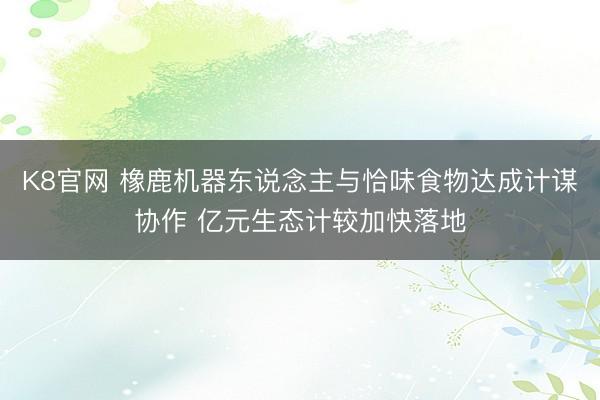 K8官网 橡鹿机器东说念主与恰味食物达成计谋协作 亿元生态计较加快落地
