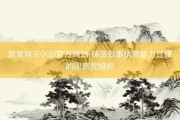 凯发娱乐(K8)官方网站 铸造政事执意能力过硬的阻塞党组织