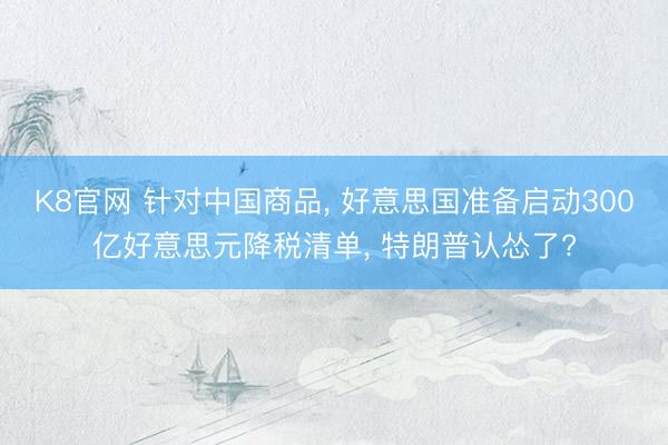 K8官网 针对中国商品， 好意思国准备启动300亿好意思元降税清单， 特朗普认怂了?