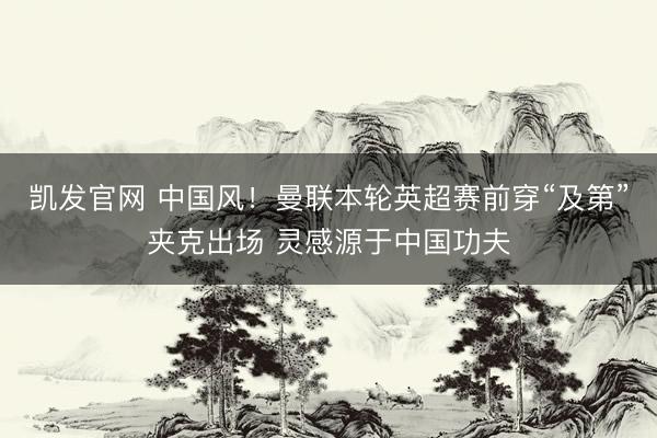 凯发官网 中国风！曼联本轮英超赛前穿“及第”夹克出场 灵感源于中国功夫