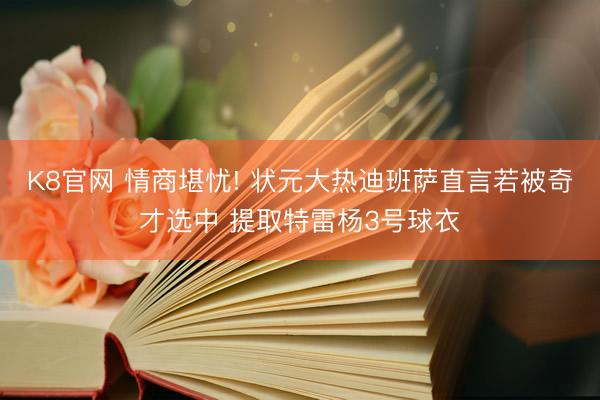 K8官网 情商堪忧! 状元大热迪班萨直言若被奇才选中 提取特雷杨3号球衣