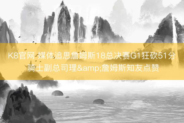 K8官网 媒体追思詹姆斯18总决赛G1狂砍51分 骑士副总司理&詹姆斯知友点赞