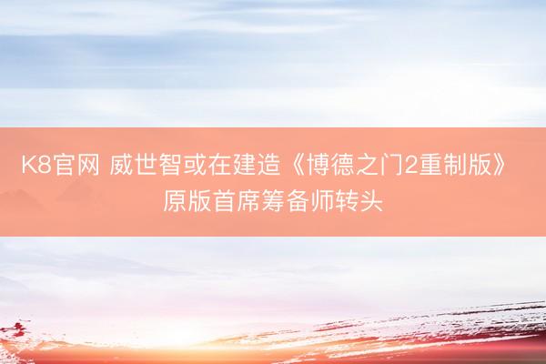 K8官网 威世智或在建造《博德之门2重制版》 原版首席筹备师转头