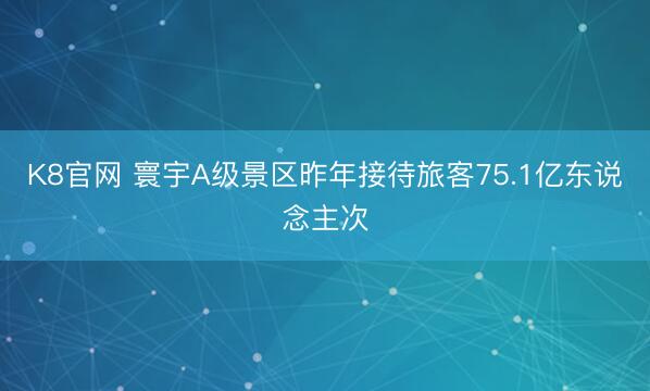 K8官网 寰宇A级景区昨年接待旅客75.1亿东说念主次