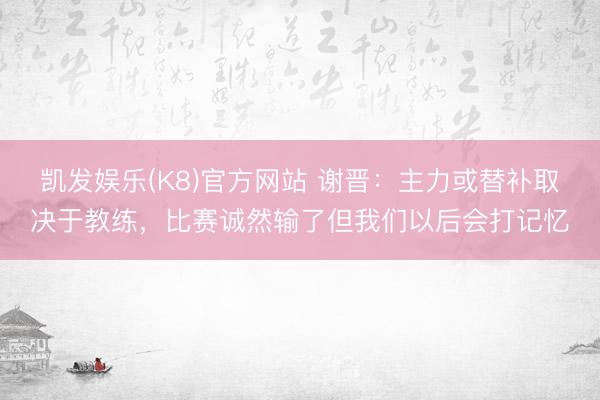 凯发娱乐(K8)官方网站 谢晋：主力或替补取决于教练，比赛诚然输了但我们以后会打记忆