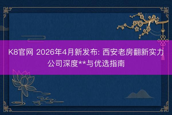 K8官网 2026年4月新发布: 西安老房翻新实力公司深度**与优选指南