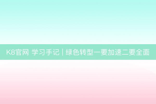 K8官网 学习手记 | 绿色转型一要加速二要全面