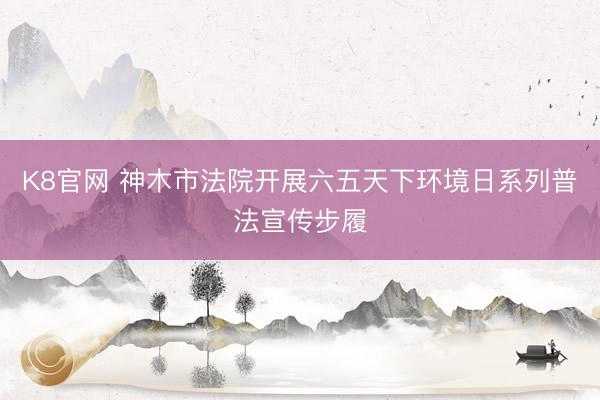 K8官网 神木市法院开展六五天下环境日系列普法宣传步履