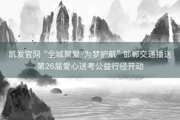 凯发官网 “全城聚爱·为梦护航” 邯郸交通播送第26届爱心送考公益行径开动