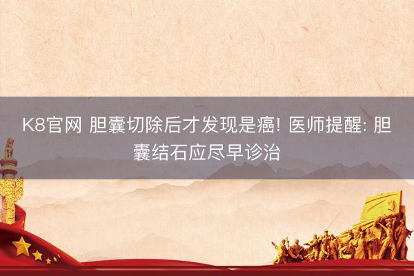 K8官网 胆囊切除后才发现是癌! 医师提醒: 胆囊结石应尽早诊治