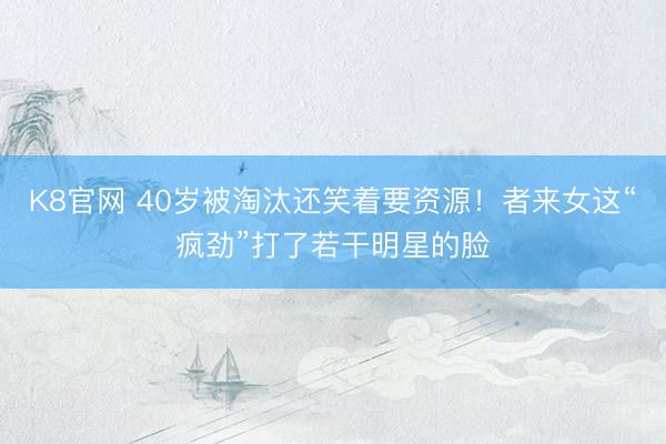 K8官网 40岁被淘汰还笑着要资源！者来女这“疯劲”打了若干明星的脸