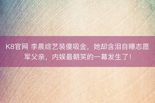 K8官网 李晨综艺装傻吸金，她却含泪自曝志愿军父亲，内娱最朝笑的一幕发生了！