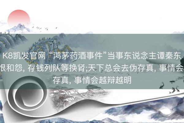 K8凯发官网 “鸿茅药酒事件”当事东说念主谭秦东: 莫得了恨和怨， 存钱列队等换肾;天下总会去伪存真， 事情会越辩越明