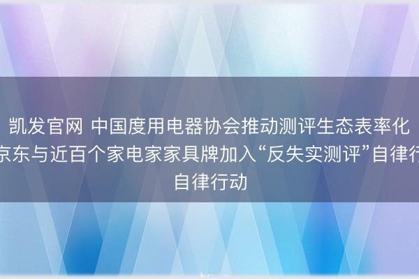 凯发官网 中国度用电器协会推动测评生态表率化，京东与近百个家电家家具牌加入“反失实测评”自律行动