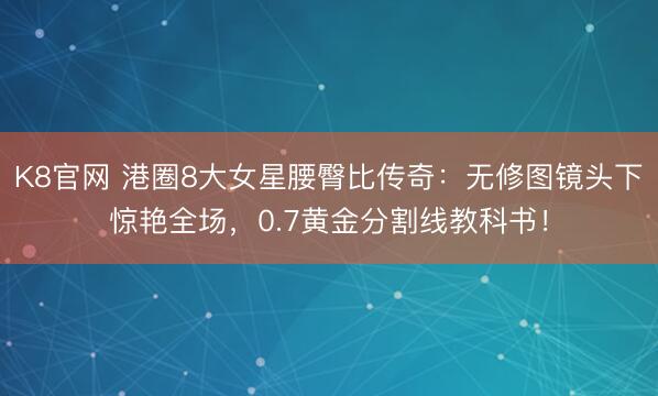 K8官网 港圈8大女星腰臀比传奇：无修图镜头下惊艳全场，0.7黄金分割线教科书！