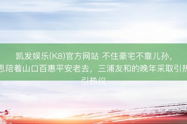 凯发娱乐(K8)官方网站 不住豪宅不靠儿孙,只思陪着山口百惠平安老去,三浦友和的晚年采取引热议