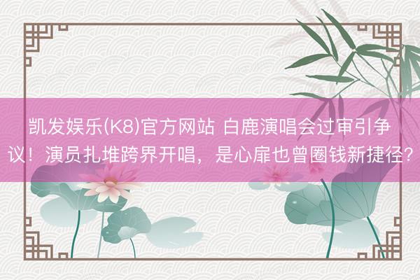 凯发娱乐(K8)官方网站 白鹿演唱会过审引争议！演员扎堆跨界开唱，是心扉也曾圈钱新捷径？