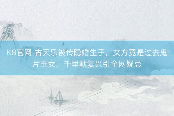 K8官网 古天乐被传隐婚生子，女方竟是过去鬼片玉女，千里默复兴引全网疑忌