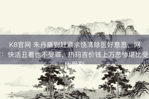 K8官网 朱丹痛到赶紧求饶清除医好意思，网友：快活丑着也不受罪，热玛吉价钱上万悲惨堪比受刑