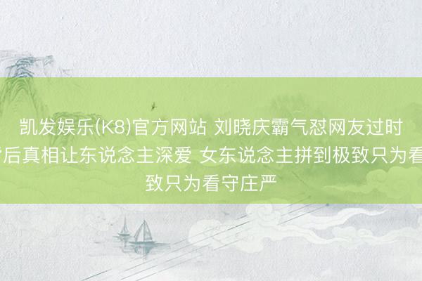 凯发娱乐(K8)官方网站 刘晓庆霸气怼网友过时言论 背后真相让东说念主深爱 女东说念主拼到极致只为看守庄严