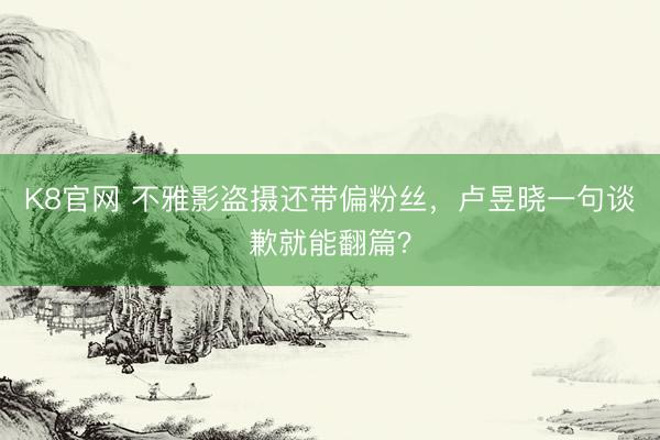 K8官网 不雅影盗摄还带偏粉丝，卢昱晓一句谈歉就能翻篇？